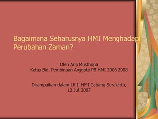 Bagaimana Seharusnya HMI Menghadapi
Perubahan Zaman?
Oleh Arip Musthopa
Ketua Bid. Pembinaan Anggota PB HMI 2006-2008
Disampaikan dalam LK II HMI Cabang Surakarta,
12 Juli 2007
 