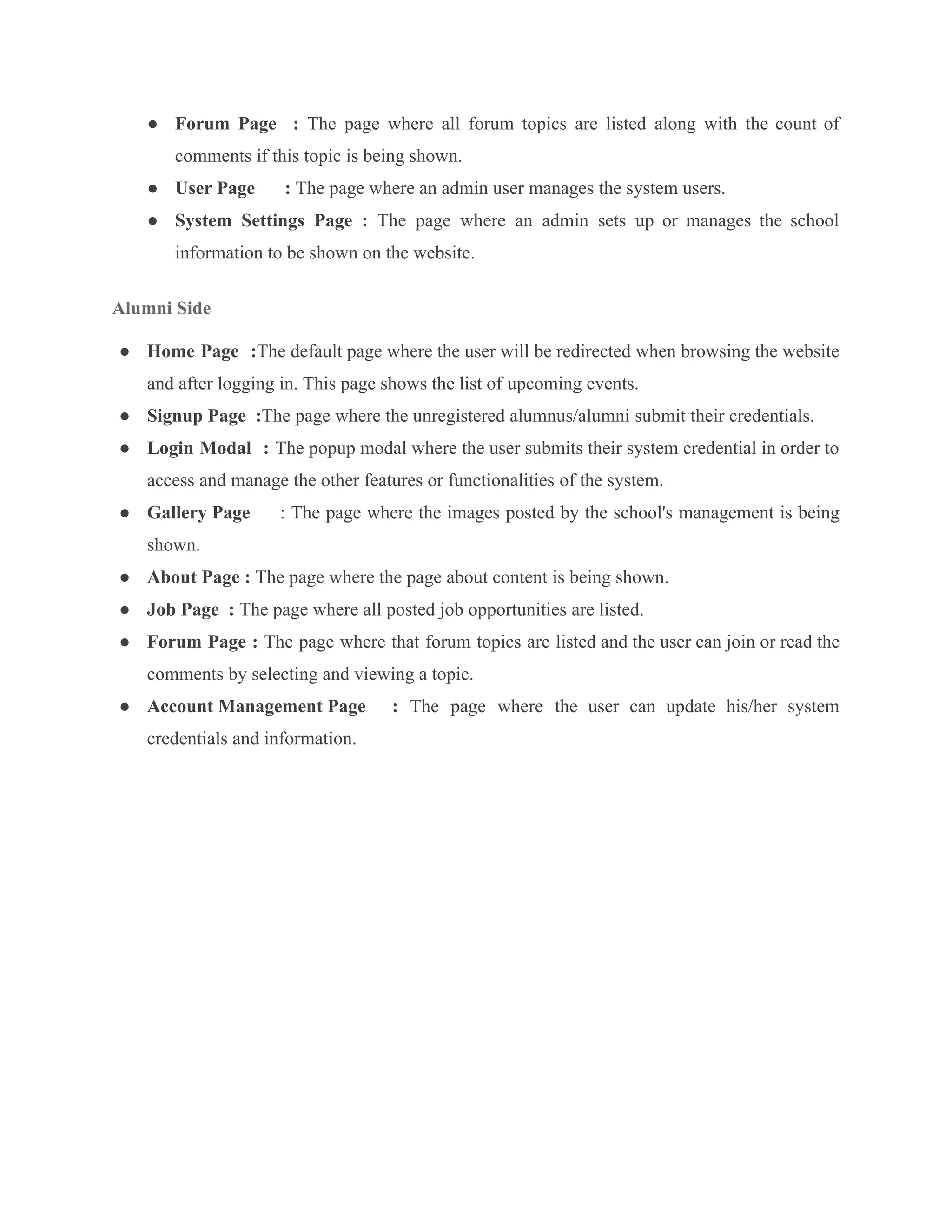 ● Forum Page : The page where all forum topics are listed along with the count of
comments if this topic is being shown.
● User Page : The page where an admin user manages the system users.
● System Settings Page : ​
​
​
The page where an admin sets up or manages the school
information to be shown on the website.
Alumni Side
● Home Page :The default page where the user will be redirected when browsing the website
and after logging in. This page shows the list of upcoming events.
● Signup Page :The page where the unregistered alumnus/alumni submit their credentials.
● Login Modal : The popup modal where the user submits their system credential in order to
access and manage the other features or functionalities of the system.
● Gallery Page ​
​
​
​
​
​
​
: The page where the images posted by the school's management is being
shown.
● About Page : The page where the page about content is being shown.
● Job Page : ​
​
​
​
​
​
​
The page where all posted job opportunities are listed.
● Forum Page : The page where that forum topics are listed and the user can join or read the
comments by selecting and viewing a topic.
● Account Management Page : The page where the user can update his/her system
credentials and information.
 
