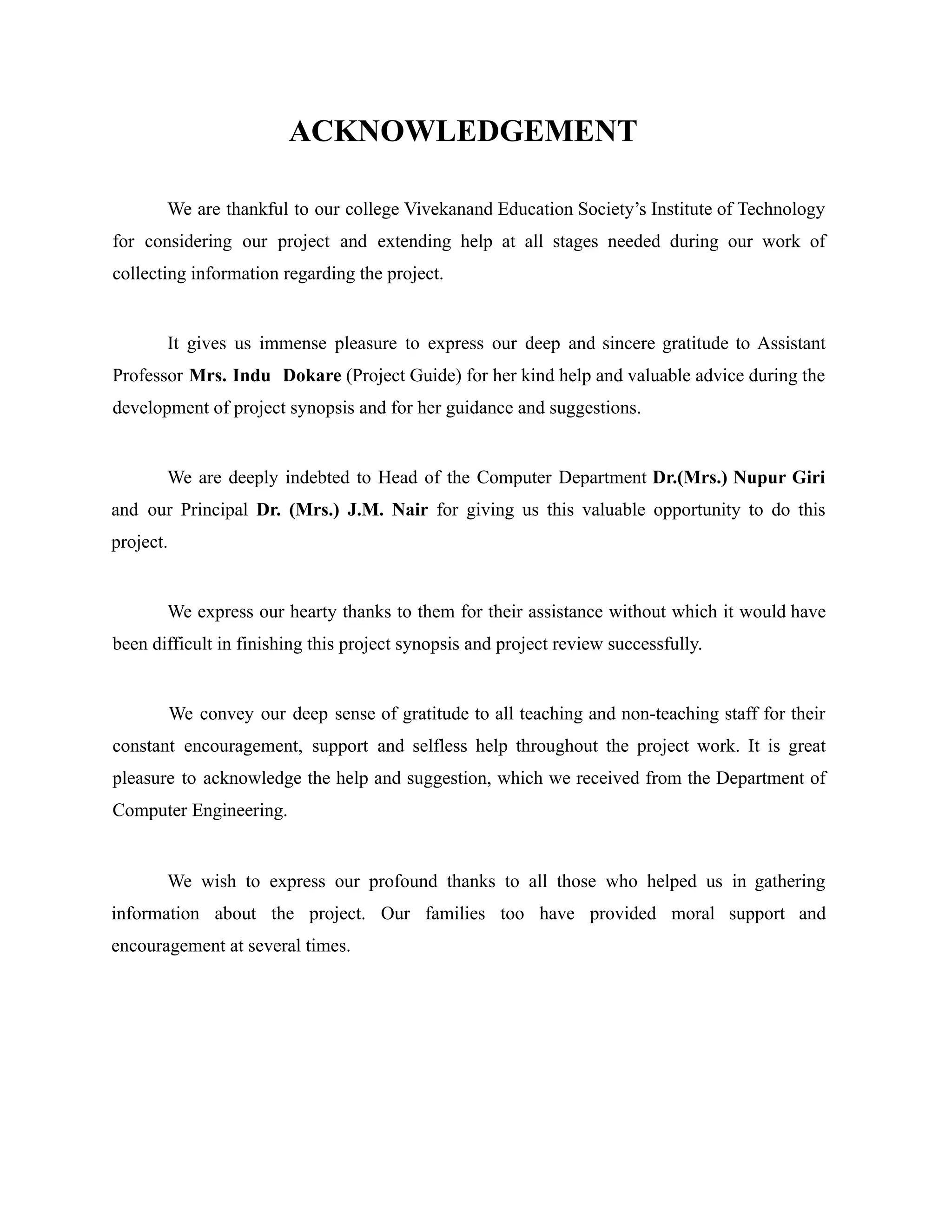ACKNOWLEDGEMENT
We are thankful to our college Vivekanand Education Society’s Institute of Technology
for considering our project and extending help at all stages needed during our work of
collecting information regarding the project.
It gives us immense pleasure to express our deep and sincere gratitude to Assistant
Professor Mrs. Indu Dokare (Project Guide) for her kind help and valuable advice during the
development of project synopsis and for her guidance and suggestions.
We are deeply indebted to Head of the Computer Department Dr.(Mrs.) Nupur Giri
and our Principal Dr. (Mrs.) J.M. Nair for giving us this valuable opportunity to do this
project.
We express our hearty thanks to them for their assistance without which it would have
been difficult in finishing this project synopsis and project review successfully.
We convey our deep sense of gratitude to all teaching and non-teaching staff for their
constant encouragement, support and selfless help throughout the project work. It is great
pleasure to acknowledge the help and suggestion, which we received from the Department of
Computer Engineering.
We wish to express our profound thanks to all those who helped us in gathering
information about the project. Our families too have provided moral support and
encouragement at several times.
 