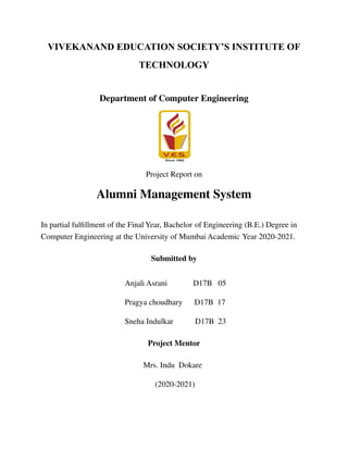 VIVEKANAND EDUCATION SOCIETY’S INSTITUTE OF
TECHNOLOGY
Department of Computer Engineering
Project Report on
Alumni Management System
In partial fulfillment of the Final Year, Bachelor of Engineering (B.E.) Degree in
Computer Engineering at the University of Mumbai Academic Year 2020-2021.
Submitted by
Anjali Asrani D17B 05
Pragya choudhary D17B 17
Sneha Indulkar D17B 23
Project Mentor
Mrs. Indu Dokare
(2020-2021)
 