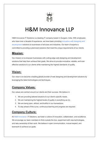 H&M Innovance IT Solutions is a leading IT company based in Gurgaon, India. With employees
who have over a decade of experience, we have been providing innovative web designing and
development solutions to businesses of all sizes and industries. Our team of experts is
committed to providing customized solutions that meet the unique requirements of our clients.
Mission:
Our mission is to empower businesses with cutting-edge web designing and development
solutions that help them achieve their goals. We strive to provide innovative, reliable, and cost-
effective solutions to our clients while maintaining the highest standards of quality.
Vision:
Our vision is to become a leading global provider of web designing and development solutions by
leveraging the latest technologies and techniques.
Company Values:
Our values are centred around our clients and their success. We believe in:
1. We are providing tailored solutions to our client's specific needs.
2. We are maintaining the highest levels of quality in everything we do.
3. We are being open, ethical, and truthful in our transactions.
4. To stay ahead of the curve, continuous learning and progress are required.
Company Culture:
At H&M Innovance IT Solutions, we foster a culture of innovation, collaboration, and excellence.
We encourage our team members to think outside the box, experiment with new technologies,
and take ownership of their work. We believe in open communication, mutual respect, and
teamwork to achieve our goals.
H&M Innovance LLP
 