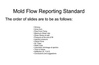 Mold Flow Reporting Standard
The order of slides are to be as follows:
• Fill time
• Grow from
• Flow Front Temp.
• Maximum Shear rate
• Shear Stress at wall
• Pressure at the end of fill
• Injection pressure
• Clamp Force
• Air Traps
• Weld Lines
• Volumetric shrinkage at ejection
• Time to freeze
• Deflection (X, Y & Z)
• Conclusions and suggestions
 