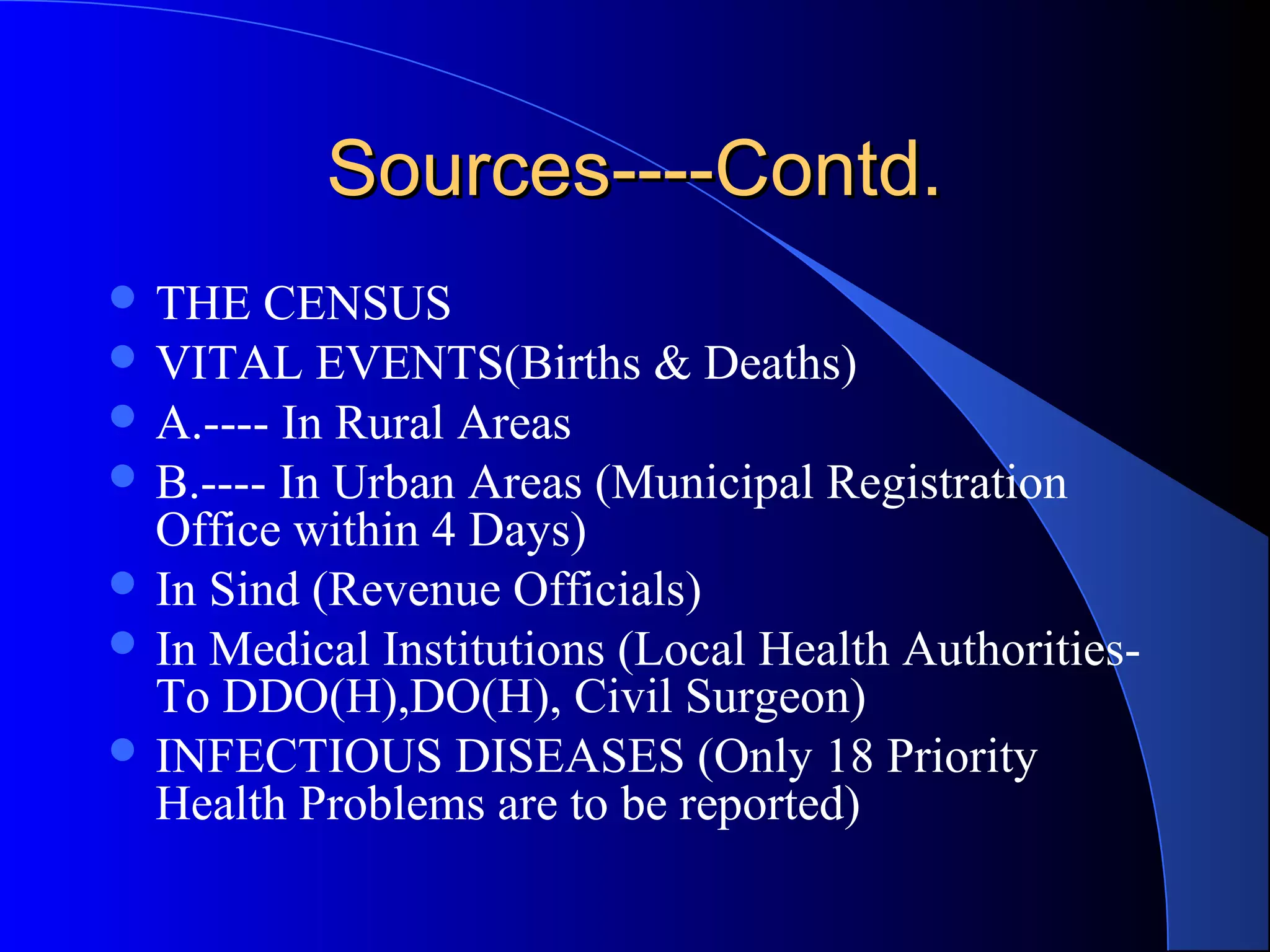 Sources----Contd.
 THE   CENSUS
 VITAL EVENTS(Births & Deaths)
 A.---- In Rural Areas
 B.---- In Urban Areas (Municipal Registration
  Office within 4 Days)
 In Sind (Revenue Officials)
 In Medical Institutions (Local Health Authorities-
  To DDO(H),DO(H), Civil Surgeon)
 INFECTIOUS DISEASES (Only 18 Priority
  Health Problems are to be reported)
 