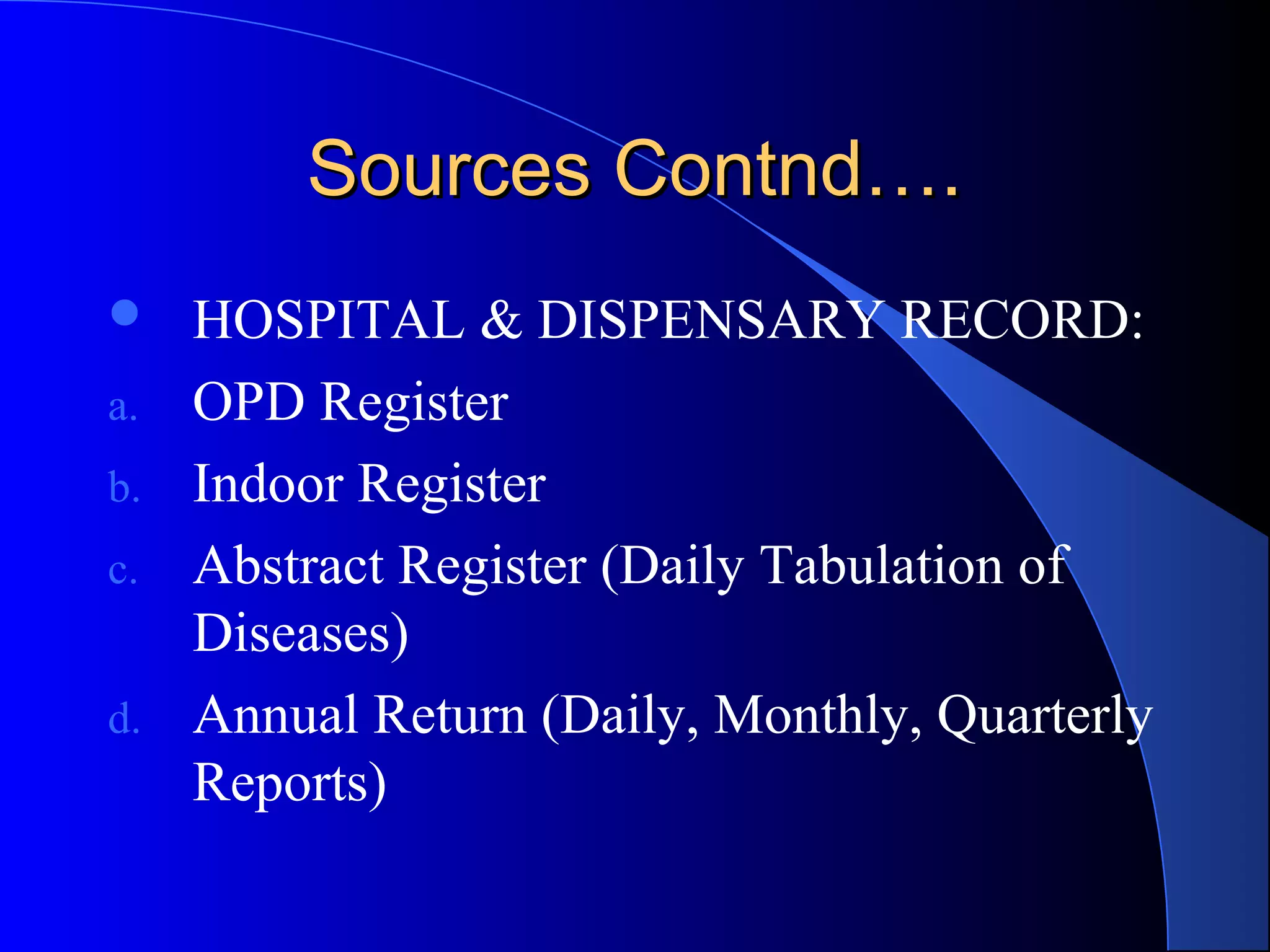 Sources Contnd….
    HOSPITAL & DISPENSARY RECORD:
a.   OPD Register
b.   Indoor Register
c.   Abstract Register (Daily Tabulation of
     Diseases)
d.   Annual Return (Daily, Monthly, Quarterly
     Reports)
 