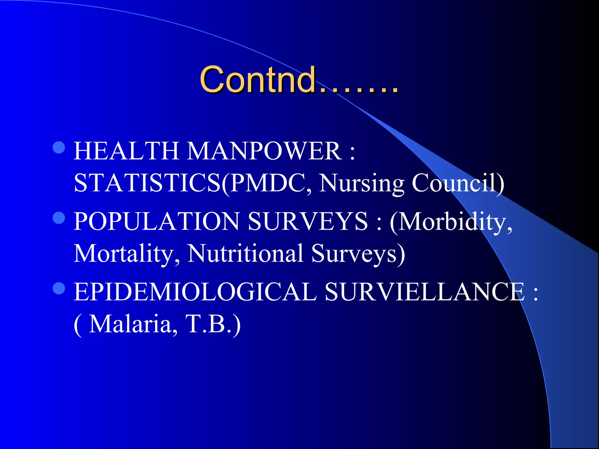 Contnd…….
 HEALTH     MANPOWER :
  STATISTICS(PMDC, Nursing Council)
 POPULATION SURVEYS : (Morbidity,
  Mortality, Nutritional Surveys)
 EPIDEMIOLOGICAL SURVIELLANCE :
  ( Malaria, T.B.)
 
