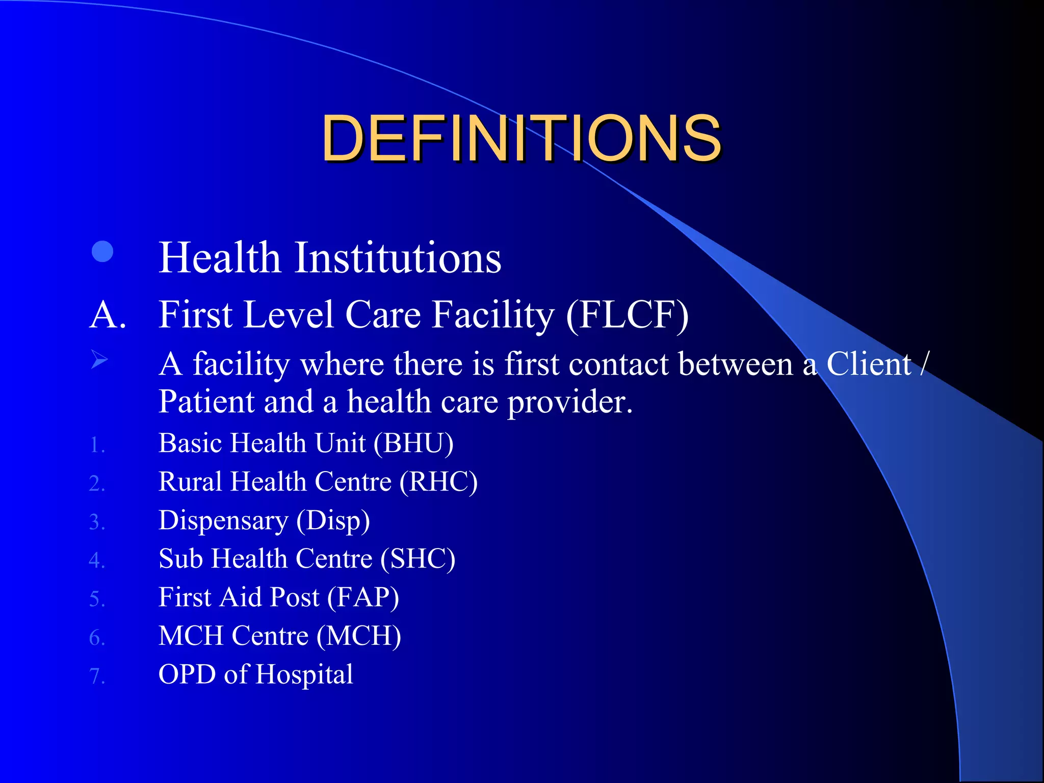 DEFINITIONS
    Health Institutions
A. First Level Care Facility (FLCF)
    A facility where there is first contact between a Client /
     Patient and a health care provider.
1.   Basic Health Unit (BHU)
2.   Rural Health Centre (RHC)
3.   Dispensary (Disp)
4.   Sub Health Centre (SHC)
5.   First Aid Post (FAP)
6.   MCH Centre (MCH)
7.   OPD of Hospital
 