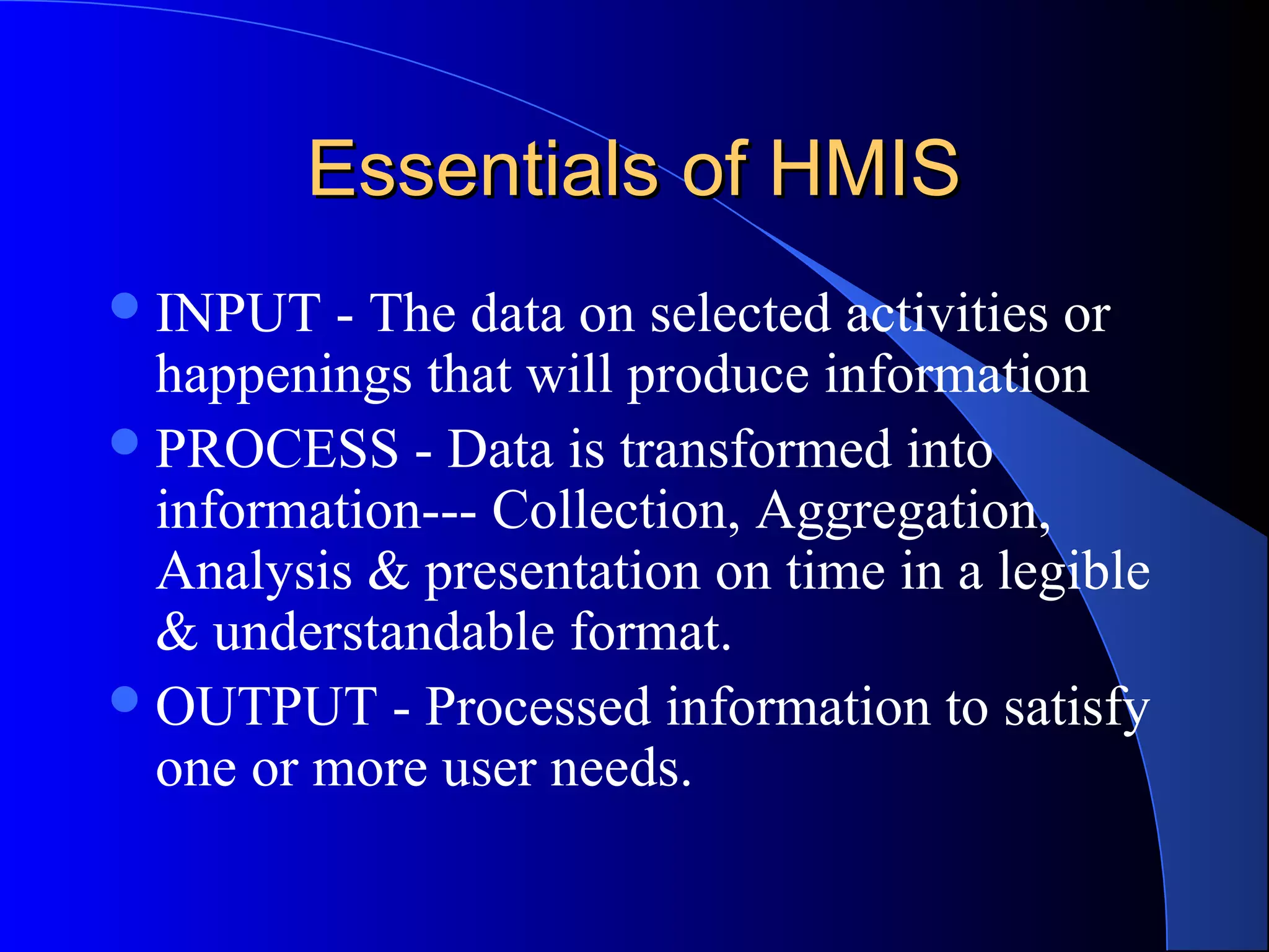 Essentials of HMIS
 INPUT   - The data on selected activities or
  happenings that will produce information
 PROCESS - Data is transformed into
  information--- Collection, Aggregation,
  Analysis & presentation on time in a legible
  & understandable format.
 OUTPUT - Processed information to satisfy
  one or more user needs.
 