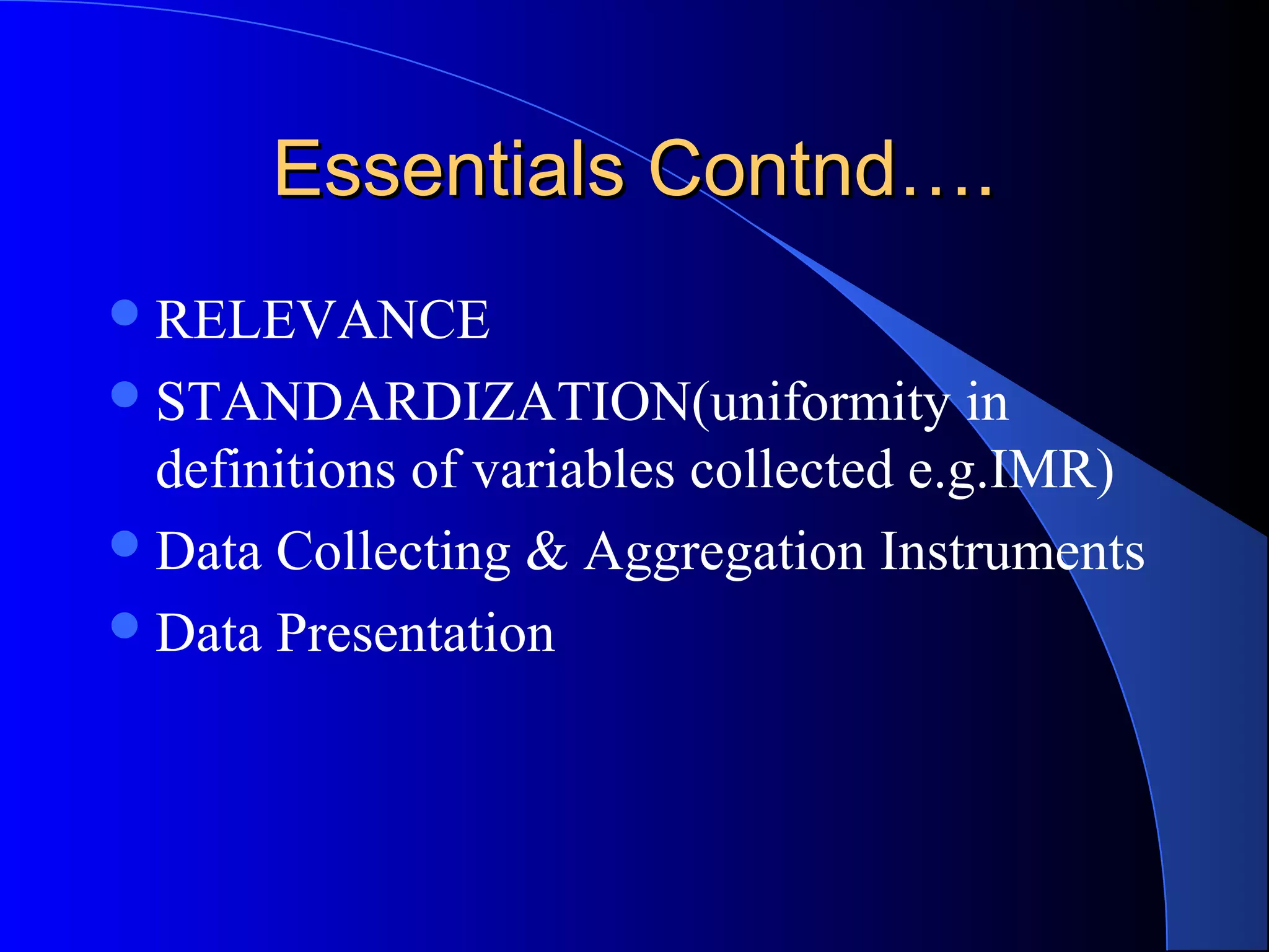 Essentials Contnd….
 RELEVANCE
 STANDARDIZATION(uniformity            in
  definitions of variables collected e.g.IMR)
 Data Collecting & Aggregation Instruments
 Data Presentation
 