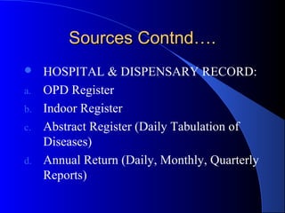 Sources Contnd….
    HOSPITAL & DISPENSARY RECORD:
a.   OPD Register
b.   Indoor Register
c.   Abstract Register (Daily Tabulation of
     Diseases)
d.   Annual Return (Daily, Monthly, Quarterly
     Reports)
 