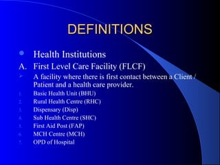 DEFINITIONS
    Health Institutions
A. First Level Care Facility (FLCF)
    A facility where there is first contact between a Client /
     Patient and a health care provider.
1.   Basic Health Unit (BHU)
2.   Rural Health Centre (RHC)
3.   Dispensary (Disp)
4.   Sub Health Centre (SHC)
5.   First Aid Post (FAP)
6.   MCH Centre (MCH)
7.   OPD of Hospital
 