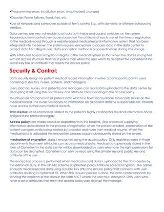 •Programming errors, installation errors, unauthorized changes)
•Disasters Power failures, flood, fires, etc.
•Use of networks and computers outside of firm’s control E.g., with domestic or offshore outsourcing
vendors.
Data centers are very vulnerable to attacks both inside and against outsiders on the system.
Required patient control over access based on the attribute of each user at the time of registration
to the medical record through a website-based medical record information system that has been
integrated into the server, The system requires encryption to access data in the data center to
protect data from illegal users .data encryption method is proposed before storing it in storage.
With Attributed Based Encryption integrity to the medical system so that when the data is encrypted
with an access structure that has a policy then when the user wants to decipher the ciphertext if the
secret key has an attribute that meets the access policy.
Security & Control:
data security design for patient medical record information involves 5 participants (admin, users
consisting of doctors, nurses, patients, and managers).
Users (doctors, nurses, and patients) and managers can read data uploaded to the data center by
decrypting it first using the private key and attribute corresponding to the access policy.
The physician has access to all patient data which he holds accountable for records made on the
medical record. The nurse has access to information on all patient data he is responsible for. Patients
have access to their own medical records.
Data Center: lot of information related to the patient's highly confidential medical information and is
obliged to be protected legally.
Access policy: are made based on departments in the hospital, (The process of supplying
information data related to the process of registration when the patient enrolled, examination of the
patient's progress while being treated by a doctor and nurse then medical resume. When the
medical data is uploaded the encryption, process occurs subsequently stored on the server).
mechanism of encryption: data is encrypted using the access policy. Only registered users in those
departments that meet attributes can access medical data. Medical data previously stored in the
form of Ciphertext in the data center will be downloaded by users who have the right permissions for
data can be decrypted. Ciphertext can only be read using the private key and public key and
attribute of the user.
The encryption process is performed when medical record data is uploaded to the data center by
the admin on duty. In the CP-ABE scheme (Ciphertext-policy Attribute Based Encryption), the admin
encrypts medical record data using a public key (PK) and access policy that connects with user
attributes resulting in ciphertext CT. When the request process is done, the data center responds by
sending the contents of the data in the form of CT where the user must decrypt it. Only users who
have a set of attributes that meet the access policy can decrypt the message.
 