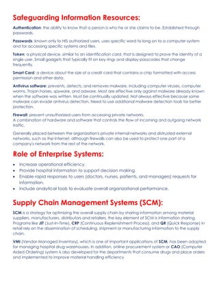 Safeguarding Information Resources:
Authentication: the ability to know that a person is who he or she claims to be. Established through
passwords.
Passwords :known only to HIS authorized users. uses specific word to long on to a computer system
and for accessing specific systems and files.
Token: a physical device, similar to an identification card, that is designed to prove the identity of a
single user. Small gadgets that typically fit on key rings and display passcodes that change
frequently.
Smart Card: a device about the size of a credit card that contains a chip formatted with access
permission and other data.
Antivirus software: prevents, detects, and removes malware, including computer viruses, computer
worms, Trojan horses, spyware, and adware. Most are effective only against malware already known
when the software was written. Must be continually updated. Not always effective because some
malware can evade antivirus detection. Need to use additional malware detection tools for better
protection.
Firewall: prevent unauthorized users from accessing private networks.
A combination of hardware and software that controls the flow of incoming and outgoing network
traffic.
Generally placed between the organization's private internal networks and distrusted external
networks, such as the Internet, although firewalls can also be used to protect one part of a
company's network from the rest of the network.
Role of Enterprise Systems:
• Increase operational efficiency.
• Provide hospital information to support decision making.
• Enable rapid responses to users (doctors, nurses, patients, and managers) requests for
information.
• Include analytical tools to evaluate overall organizational performance.
Supply Chain Management Systems (SCM):
SCM is a strategy for optimizing the overall supply chain by sharing information among material
suppliers, manufacturers, distributors and retailers, the key element of SCM is information sharing.
Programs like JIT (Just-In-Time), CRP (Continuous Replenishment Process), and QR (Quick Response) in
retail rely on the dissemination of scheduling, shipment or manufacturing information to the supply
chain.
VMI (Vendor-Managed Inventory), which is one of important applications of SCM, has been adopted
for managing hospital drug warehouses. In addition, online procurement system or CAO (Computer
Aided Ordering) system is also developed for the departments that consume drugs and place orders
and implemented to improve material handling efficiency
 