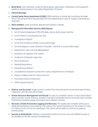 • Blood Bank: User definable codes for blood group, genotypes, antibodies, anticoagulants,
additives, blood products, fat codes/ Registration of donors.
• Clinical Manager.
• Central Sterile Stores Department (CSSD):CSSD maintains a master file containing all sterile
items/ Grouping of items are grouped into sets depending on type of surgery or procedure/
Maintains.
• Diet & Nutrition: date and time/ department/ patient’s details.
• Management Information Services (MIS) Reports:
▪ List of Patients Registered OPD/ IPD daily, across date range, Monthly.
▪ List of Patients consulting Doctor wise.
▪ Investigations Report.
▪ List of Tests Carried out Daily, across date range.
▪ List of Emergency cases Treated in Casualty – Monthly or across date range.
▪ Department wise/ Unit wise Billing Report.
▪ Incidence of diseases- ICD coded.
▪ Incidence of diseases- Age wise.
▪ Stock Statement.
▪ Material Requisitions.
▪ Material Issues Report.
▪ Consolidated Hospital incomes from various Departments/ Unit Report.
▪ Inquiry on Billing rates for various Services.
▪ Purchases & Return Statement.
▪ Other required reports.
• Finance and Accounts: Single currency system/Two financial years can be kept open/Online
integration with all other HIS modules.
• Human Resource Management and Payroll: Access to complete vendor, invoice information/
Leave records: nature of leave, duration/ Payment Schedules/ Goods received note/ Vendors
information/ Material supply information from different vendors.
• Recovery of Data/Transaction Logging and Recovery: The application enables setting up a
duplicate database and updating it throughout the normal operations of the system. In case
of a failure of any of the two databases, the system will be able to continue to operate
uninterrupted.
• Security & Administrator: Different authorization levels for access and use/ Different levels of
accessibility at the file, record and field levels.
 