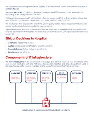 The convenience sampling method was applied to the information system users of three hospitals in
southern Taiwan.
A total of 500 copies of questionnaires were distributed, and 283 returned copies were valid and
according to this survey we conclude that:
that system information quality will positively influence service quality (γ11= 0.55) and job satisfaction
(γ21= 0.32) among information system users and system performance (γ31= 0.47)
The results show that only security, one of the system quality factors, has an insignificant influence on
service quality, job satisfaction, and system performance.
A possible reason is that most of the system users are physicians, nursing personnel and pharmacists
who are less familiar with the safety measures that protect the system, unlike professional information
personnel.
Ethical Decisions in Hospital:
• Autonomy: freedom to choose.
• Justice: similar cases do not receive similar treatments.
• Nonmaleficence: first do no harm, benefit only.
• Beneficence: benefit only.
Components of IT Infrastructure:
the term infrastructure in an information technology (IT) context refers to an enterprise's entire
collection of hardware, software, networks, data centers, facilities and related equipment used to
develop, test, operate, monitor, manage and/or support information technology services.
 