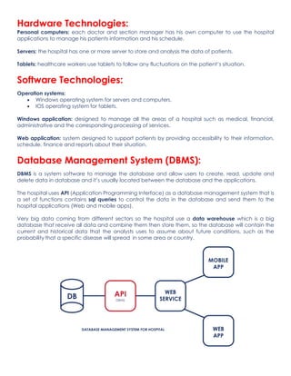 Hardware Technologies:
Personal computers: each doctor and section manager has his own computer to use the hospital
applications to manage his patients information and his schedule.
Servers: the hospital has one or more server to store and analysis the data of patients.
Tablets: healthcare workers use tablets to follow any fluctuations on the patient’s situation.
Software Technologies:
Operation systems:
• Windows operating system for servers and computers.
• IOS operating system for tablets.
Windows application: designed to manage all the areas of a hospital such as medical, financial,
administrative and the corresponding processing of services.
Web application: system designed to support patients by providing accessibility to their information,
schedule, finance and reports about their situation.
Database Management System (DBMS):
DBMS is a system software to manage the database and allow users to create, read, update and
delete data in database and it’s usually located between the database and the applications.
The hospital uses API (Application Programming Interface) as a database management system that is
a set of functions contains sql queries to control the data in the database and send them to the
hospital applications (Web and mobile apps).
Very big data coming from different sectors so the hospital use a data warehouse which is a big
database that receive all data and combine them then store them, so the database will contain the
current and historical data that the analysts uses to assume about future conditions, such as the
probability that a specific disease will spread in some area or country.
 