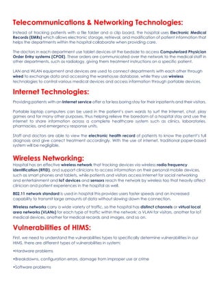 Telecommunications & Networking Technologies:
Instead of tracking patients with a file folder and a clip board, the hospital uses Electronic Medical
Records (EMRs) which allows electronic storage, retrieval, and modification of patient information that
helps the departments within the hospital collaborate when providing care.
The doctors in each department use tablet devices at the bedside to access Computerized Physician
Order Entry systems (CPOE). These orders are communicated over the network to the medical staff in
other departments, such as radiology, giving them treatment instructions on a specific patient.
LAN and WLAN equipment and devices are used to connect departments with each other through
wired to exchange data and accessing the warehouse database, while they use wireless
technologies to control various medical devices and access information through portable devices.
Internet Technologies:
Providing patients with an Internet service offer a far less boring stay for their inpatients and their visitors.
Portable laptop computers can be used in the patient’s own wards to surf the Internet, chat, play
games and for many other purposes, thus helping relieve the boredom of a hospital stay and use the
internet to share information across a complete healthcare system such as clinics, laboratories,
pharmacies, and emergency response units.
Staff and doctors are able to view the electronic health record of patients to know the patient’s full
diagnosis and give correct treatment accordingly. With the use of internet, traditional paper-based
system will be negligible.
Wireless Networking:
Hospital has an effective wireless network that tracking devices via wireless radio frequency
identification (RFID), and support clinicians to access information on their personal mobile devices,
such as smart phones and tablets, while patients and visitors access Internet for social networking
and entertainment and IoT devices and sensors reach the network by wireless too that heavily affect
clinician and patient experiences in the hospital as well.
802.11 network standard is used in hospital this provides users faster speeds and an increased
capability to transmit large amounts of data without slowing down the connection.
Wireless networks carry a wide variety of traffic, so the hospital has distinct channels or virtual local
area networks (VLANs) for each type of traffic within the network: a VLAN for visitors, another for IoT
medical devices, another for medical records and images, and so on.
Vulnerabilities of HIMS:
First, we need to understand the vulnerabilities types to specifically determine vulnerabilities in our
HIMS, there are different types of vulnerabilities in system:
•Hardware problems
•Breakdowns, configuration errors, damage from improper use or crime
•Software problems
 