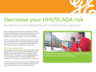 Decrease your HMI/SCADA risk
Are you running your plant operations with serious risk? Most
industrial applications lack recommended updates and security
patches, which make them a target for hackers. Outdated
architectures, backups and spares can also create problems.
With the number of attacks on industrial applications rising and
the critical need for plant system availability, take simple steps
now to minimize risk. You can decrease unplanned downtime
while helping to protect your organization. Here’s how …
Check the expiration date
Software doesn’t usually come with an expiration date. But, the
expiration date on your operating system might have already
passed. If you’re using Windows XP®
, that “expiration date”
was April 8, 2014 – the date that Microsoft stopped supporting
XP. Don’t use software that is no longer supported by the
manufacturer; you could be running with serious risk every day.
In addition to your OS, make sure your other software packages
are still supported. Were any of the vendors acquired? Do the
new companies still support those software packages?
Key steps to minimize unplanned downtime and protect your organization.
Our business ­environment today is constantly ­changing –
make sure your ­software is keeping up.
 
