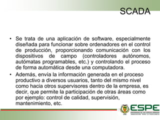 SCADA
• Se trata de una aplicación de software, especialmente
diseñada para funcionar sobre ordenadores en el control
de producción, proporcionando comunicación con los
dispositivos de campo (controladores autónomos,
autómatas programables, etc.) y controlando el proceso
de forma automática desde una computadora.
• Además, envía la información generada en el proceso
productivo a diversos usuarios, tanto del mismo nivel
como hacia otros supervisores dentro de la empresa, es
decir, que permite la participación de otras áreas como
por ejemplo: control de calidad, supervisión,
mantenimiento, etc.
 