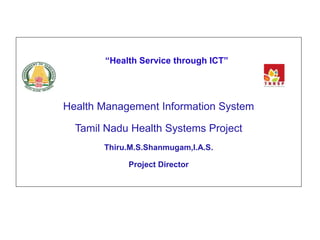 “Health Service through ICT” 
Health Management Information System 
Tamil Nadu Health Systems Project 
Thiru.M.S.Shanmugam,I.A.S. 
Project Director 
 
