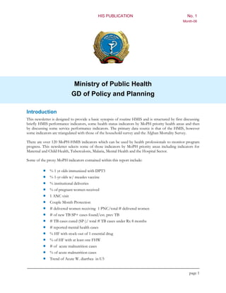HIS PUBLICATION                                        No. 1
                                                                                                  Month-06




                             Ministry of Public Health
                            GD of Policy and Planning

Introduction
This newsletter is designed to provide a basic synopsis of routine HMIS and is structured by first discussing
briefly HMIS performance indicators, some health status indicators by MoPH priority health areas and then
by discussing some service performance indicators. The primary data source is that of the HMIS, however
some indicators are triangulated with those of the household survey and the Afghan Mortality Survey.

There are over 120 MoPH-HMIS indicators which can be used by health professionals to monitor program
progress. This newsletter selects some of those indicators by MoPH priority areas including indicators for
Maternal and Child Health, Tuberculosis, Malaria, Mental Health and the Hospital Sector.

Some of the proxy MoPH indicators contained within this report include:

             % 1 yr olds immunized with DPT3
             % 1-yr olds w/ measles vaccine
             % institutional deliveries
             % of pregnant women received
             1 ANC visit
             Couple Month Protection
             # delivered women receiving 1 PNC/total # delivered women
             # of new TB SP+ cases found/est. prev TB
             # TB cases cured (SP-)/ total # TB cases under Rx 8 months
             # reported mental health cases
             % HF with stock-out of 1 essential drug
             % of HF with at least one FHW
             # of acute malnutrition cases
             % of acute malnutrition cases
             Trend of Acute W. diarrhea in U5


                                                                                                      page 1
 