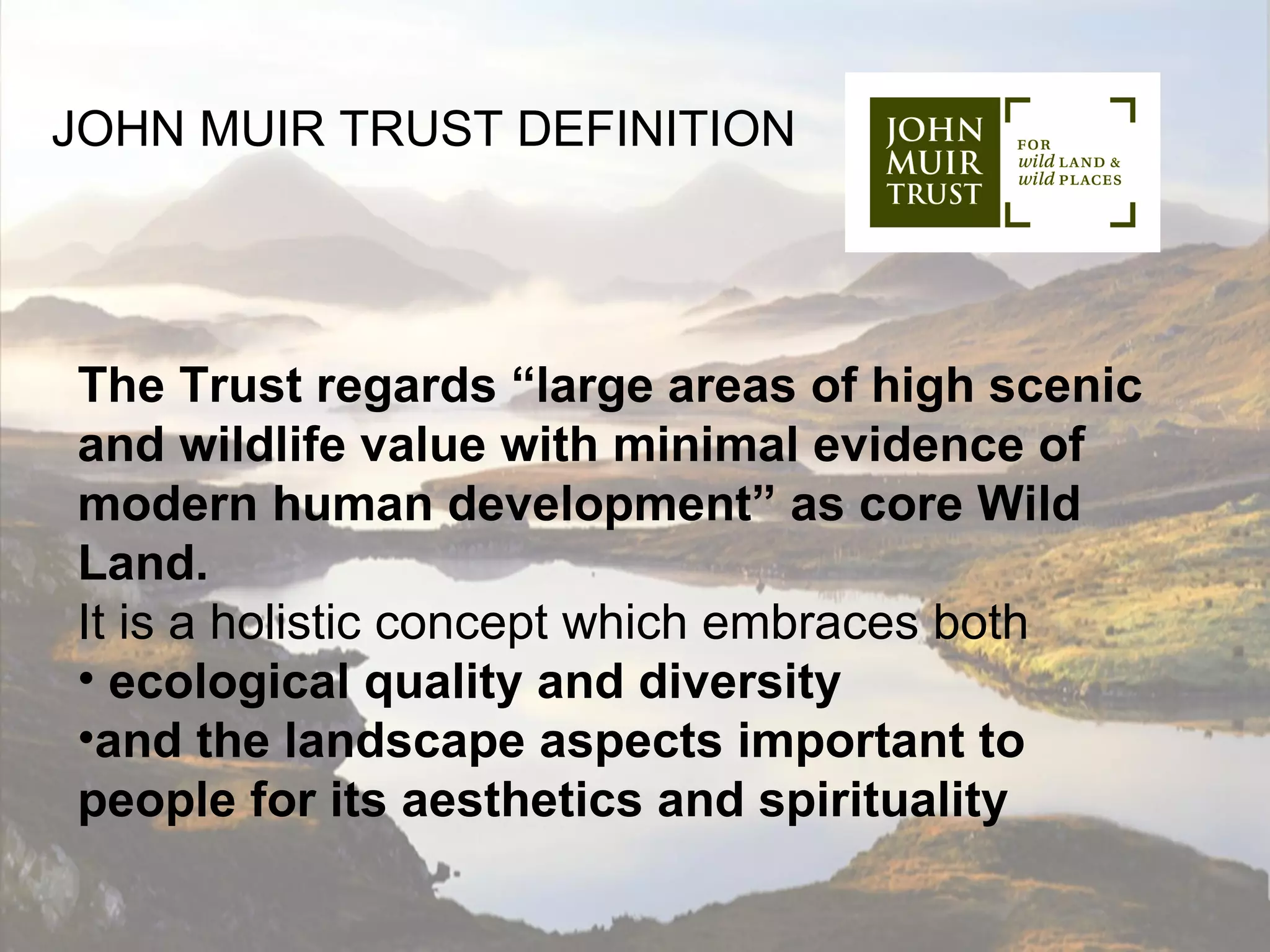 JOHN MUIR TRUST DEFINITION




The Trust regards “large areas of high scenic
and wildlife value with minimal evidence of
modern human development” as core Wild
Land.
It is a holistic concept which embraces both
• ecological quality and diversity
•and the landscape aspects important to
people for its aesthetics and spirituality
 