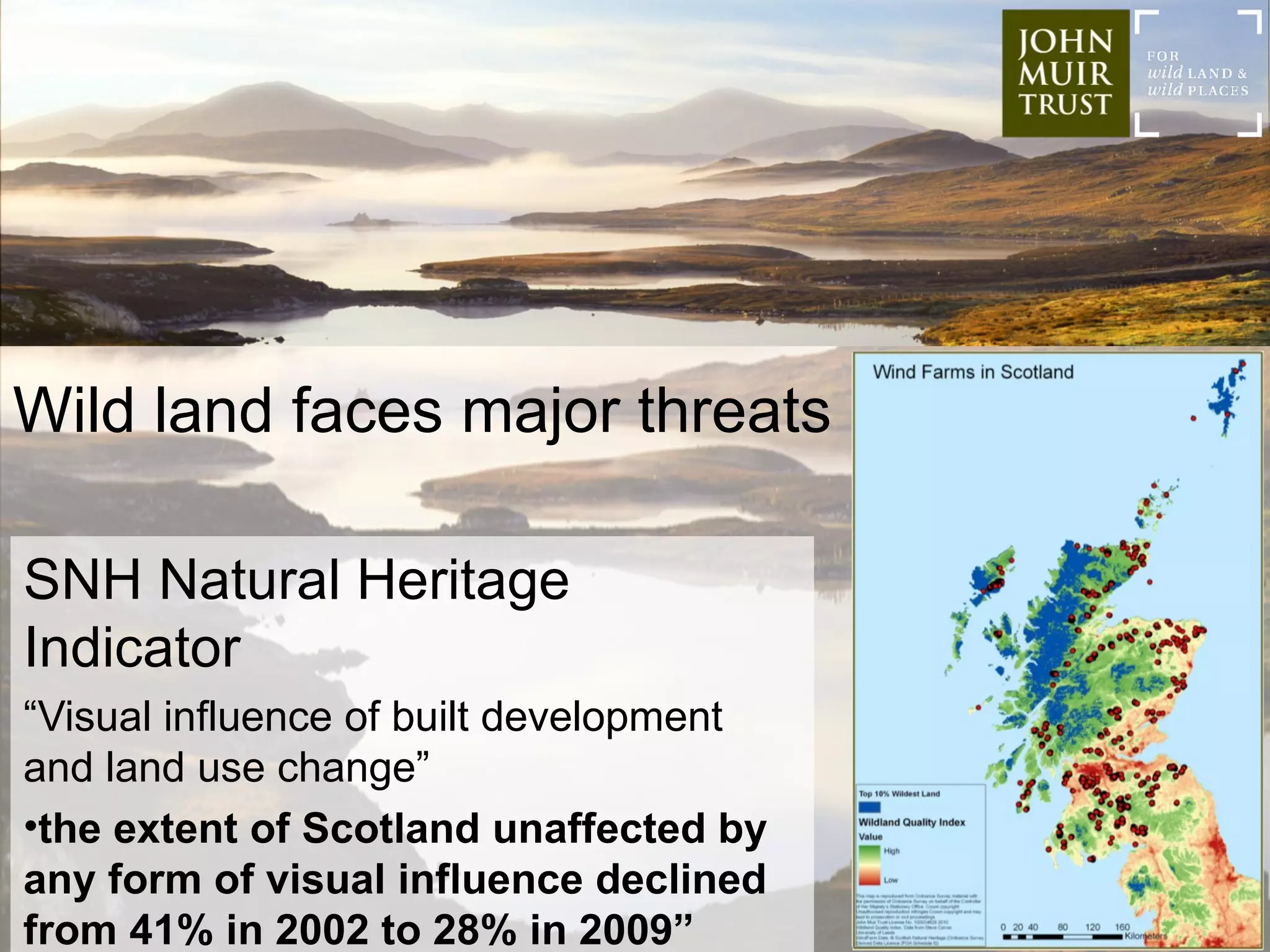 Wild land faces major threats

SNH Natural Heritage
Indicator
“Visual influence of built development
and land use change”
•the extent of Scotland unaffected by
any form of visual influence declined
from 41% in 2002 to 28% in 2009”
 