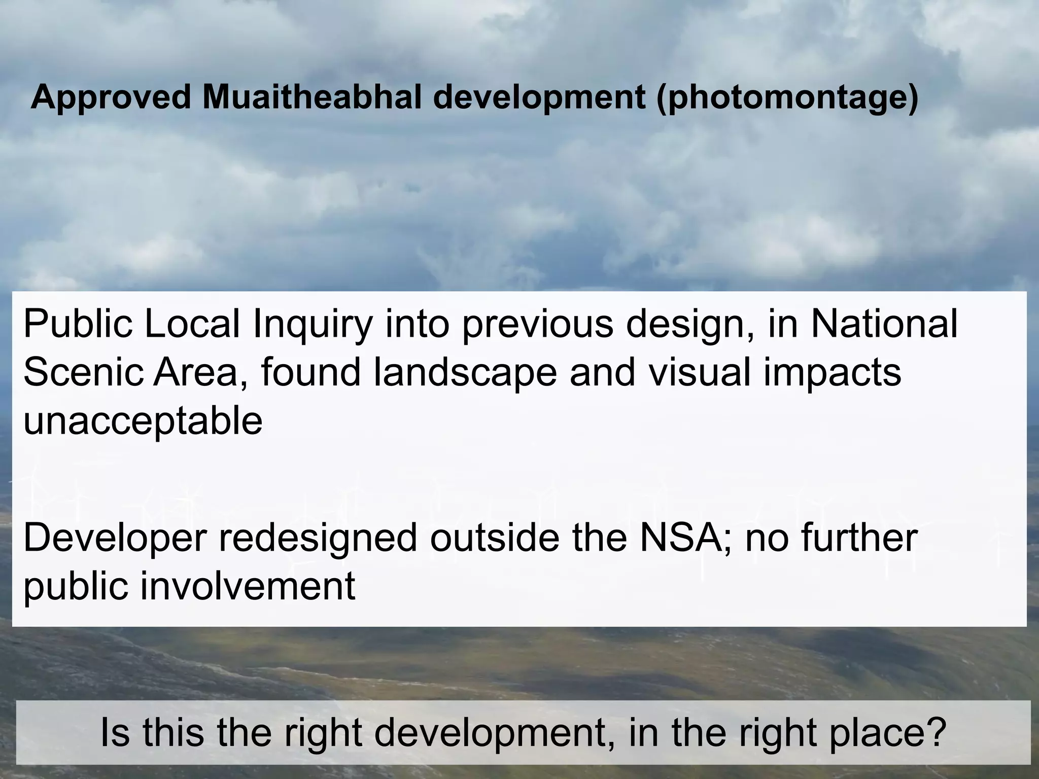 Approved Muaitheabhal development (photomontage)




Public Local Inquiry into previous design, in National
Scenic Area, found landscape and visual impacts
unacceptable

Developer redesigned outside the NSA; no further
public involvement


    Is this the right development, in the right place?
 