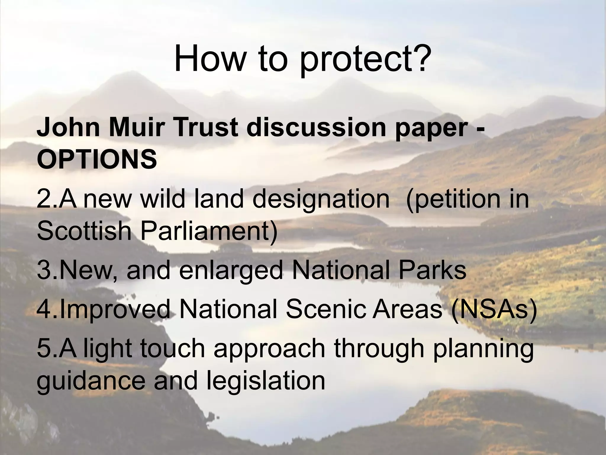 How to protect?
John Muir Trust discussion paper -
OPTIONS
2.A new wild land designation (petition in
Scottish Parliament)
3.New, and enlarged National Parks
4.Improved National Scenic Areas (NSAs)
5.A light touch approach through planning
guidance and legislation
 