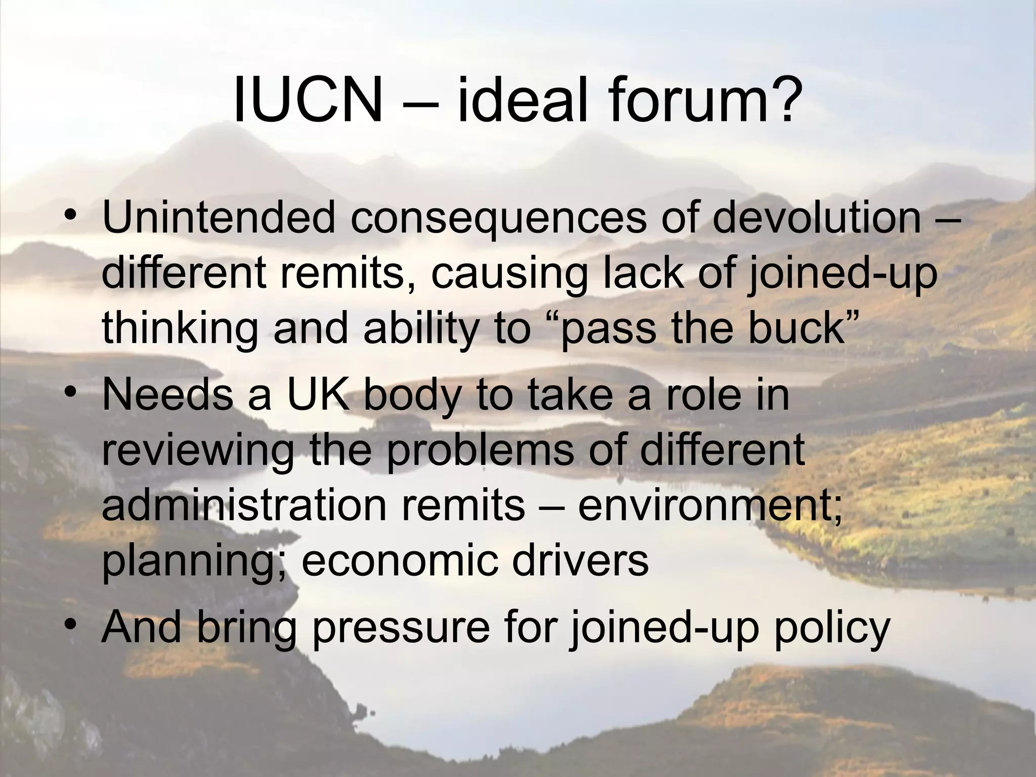 IUCN – ideal forum?
• Unintended consequences of devolution –
  different remits, causing lack of joined-up
  thinking and ability to “pass the buck”
• Needs a UK body to take a role in
  reviewing the problems of different
  administration remits – environment;
  planning; economic drivers
• And bring pressure for joined-up policy
 