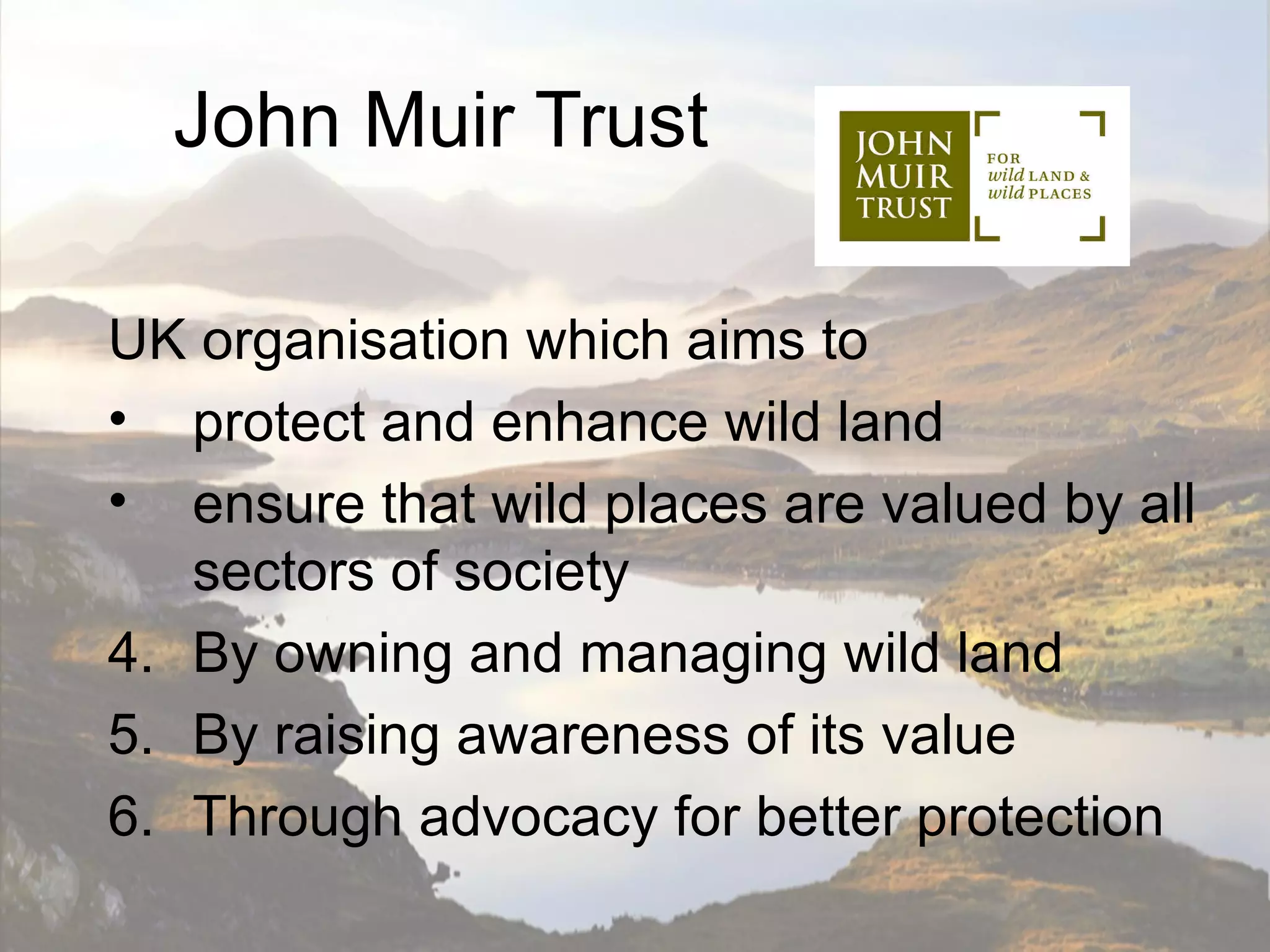 John Muir Trust

UK organisation which aims to
• protect and enhance wild land
• ensure that wild places are valued by all
   sectors of society
4. By owning and managing wild land
5. By raising awareness of its value
6. Through advocacy for better protection
 