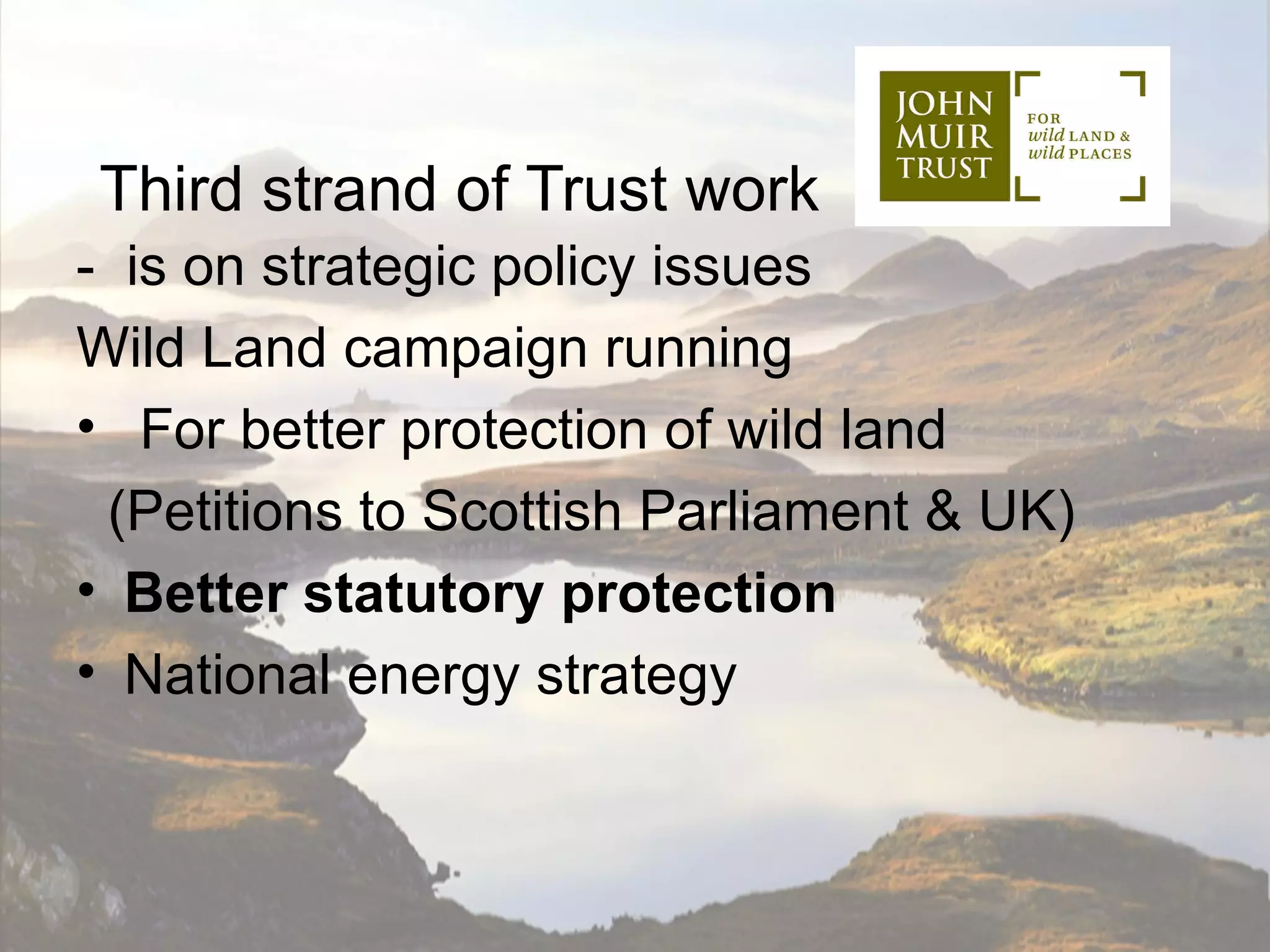 Third strand of Trust work
- is on strategic policy issues
Wild Land campaign running
• For better protection of wild land
 (Petitions to Scottish Parliament & UK)
• Better statutory protection
• National energy strategy
 
