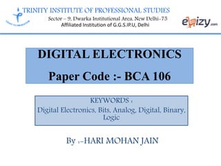 TRINITY INSTITUTE OF PROFESSIONAL STUDIES
Sector – 9, Dwarka Institutional Area, New Delhi-75
Affiliated Institution of G.G.S.IP.U, Delhi
DIGITAL ELECTRONICS
Paper Code :- BCA 106
KEYWORDS :
Digital Electronics, Bits, Analog, Digital, Binary,
Logic
By :-HARI MOHAN JAIN
 