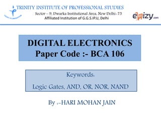 TRINITY INSTITUTE OF PROFESSIONAL STUDIES
Sector – 9, Dwarka Institutional Area, New Delhi-75
Affiliated Institution of G.G.S.IP.U, Delhi
DIGITAL ELECTRONICS
Paper Code :- BCA 106
Keywords:
Logic Gates, AND, OR, NOR, NAND
By :-HARI MOHAN JAIN
 