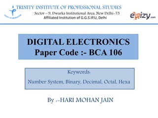 TRINITY INSTITUTE OF PROFESSIONAL STUDIES
Sector – 9, Dwarka Institutional Area, New Delhi-75
Affiliated Institution of G.G.S.IP.U, Delhi
DIGITAL ELECTRONICS
Paper Code :- BCA 106
Keywords:
Number System, Binary, Decimal, Octal, Hexa
By :-HARI MOHAN JAIN
 