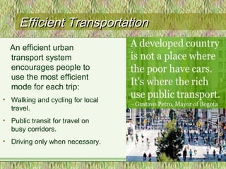 Efficient TransportationEfficient Transportation
12
An efficient urban
transport system
encourages people to
use the most efficient
mode for each trip:
• Walking and cycling for local
travel.
• Public transit for travel on
busy corridors.
• Driving only when necessary.
 