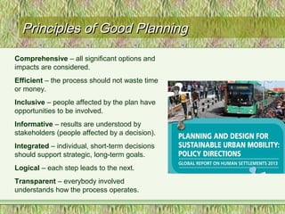 Principles of Good PlanningPrinciples of Good Planning
Comprehensive – all significant options and
impacts are considered.
Efficient – the process should not waste time
or money.
Inclusive – people affected by the plan have
opportunities to be involved.
Informative – results are understood by
stakeholders (people affected by a decision).
Integrated – individual, short-term decisions
should support strategic, long-term goals.
Logical – each step leads to the next.
Transparent – everybody involved
understands how the process operates.
 
