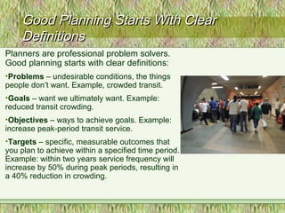 Good Planning Starts With ClearGood Planning Starts With Clear
DefinitionsDefinitions
Planners are professional problem solvers.
Good planning starts with clear definitions:
•Problems – undesirable conditions, the things
people don’t want. Example, crowded transit.
•Goals – want we ultimately want. Example:
reduced transit crowding.
•Objectives – ways to achieve goals. Example:
increase peak-period transit service.
•Targets – specific, measurable outcomes that
you plan to achieve within a specified time period.
Example: within two years service frequency will
increase by 50% during peak periods, resulting in
a 40% reduction in crowding.
 