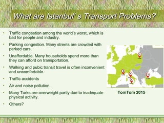 What are Istanbul’ s Transport Problems?What are Istanbul’ s Transport Problems?
• Traffic congestion among the world’s worst, which is
bad for people and industry.
• Parking congestion. Many streets are crowded with
parked cars.
• Unaffordable. Many households spend more than
they can afford on transportation.
• Walking and pubic transit travel is often inconvenient
and uncomfortable.
• Traffic accidents
• Air and noise pollution.
• Many Turks are overweight partly due to inadequate
physical activity.
• Others?
TomTom 2015
 