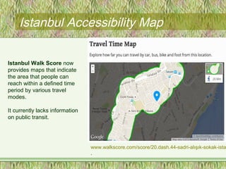 Istanbul Accessibility Map
Istanbul Walk Score now
provides maps that indicate
the area that people can
reach within a defined time
period by various travel
modes.
It currently lacks information
on public transit.
www.walkscore.com/score/20.dash.44-sadri-alışık-sokak-ista
.
 