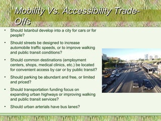 Mobility Vs. Accessibility Trade-Mobility Vs. Accessibility Trade-
OffsOffs
• Should Istanbul develop into a city for cars or for
people?
• Should streets be designed to increase
automobile traffic speeds, or to improve walking
and public transit conditions?
• Should common destinations (employment
centers, shops, medical clinics, etc.) be located
for convenient access by car or by public transit?
• Should parking be abundant and free, or limited
and priced?
• Should transportation funding focus on
expanding urban highways or improving walking
and public transit services?
• Should urban arterials have bus lanes?
 