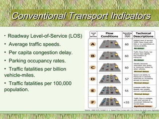 22
Conventional Transport IndicatorsConventional Transport Indicators
• Roadway Level-of-Service (LOS)
• Average traffic speeds.
• Per capita congestion delay.
• Parking occupancy rates.
• Traffic fatalities per billion
vehicle-miles.
• Traffic fatalities per 100,000
population.
 
