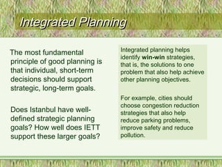 Integrated PlanningIntegrated Planning
The most fundamental
principle of good planning is
that individual, short-term
decisions should support
strategic, long-term goals.
Does Istanbul have well-
defined strategic planning
goals? How well does IETT
support these larger goals?
Integrated planning helps
identify win-win strategies,
that is, the solutions to one
problem that also help achieve
other planning objectives.
For example, cities should
choose congestion reduction
strategies that also help
reduce parking problems,
improve safety and reduce
pollution.
 