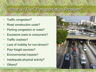 What isWhat is “The” Transportation Problem?“The” Transportation Problem?
• Traffic congestion?
• Road construction costs?
• Parking congestion or costs?
• Excessive costs to consumers?
• Traffic crashes?
• Lack of mobility for non-drivers?
• Poor freight services?
• Environmental impacts?
• Inadequate physical activity?
• Others?
25
 