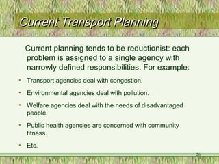 Current Transport PlanningCurrent Transport Planning
Current planning tends to be reductionist: each
problem is assigned to a single agency with
narrowly defined responsibilities. For example:
• Transport agencies deal with congestion.
• Environmental agencies deal with pollution.
• Welfare agencies deal with the needs of disadvantaged
people.
• Public health agencies are concerned with community
fitness.
• Etc.
26
 