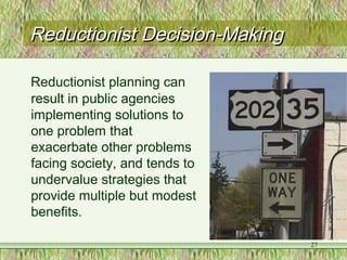 Reductionist Decision-MakingReductionist Decision-Making
Reductionist planning can
result in public agencies
implementing solutions to
one problem that
exacerbate other problems
facing society, and tends to
undervalue strategies that
provide multiple but modest
benefits.
27
 