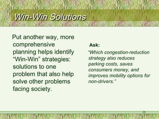 Win-Win SolutionsWin-Win Solutions
Put another way, more
comprehensive
planning helps identify
“Win-Win” strategies:
solutions to one
problem that also help
solve other problems
facing society.
Ask:
“Which congestion-reduction
strategy also reduces
parking costs, saves
consumers money, and
improves mobility options for
non-drivers.”
28
 