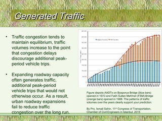 Generated TrafficGenerated Traffic
• Traffic congestion tends to
maintain equilibrium, traffic
volumes increase to the point
that congestion delays
discourage additional peak-
period vehicle trips.
• Expanding roadway capacity
often generates traffic,
additional peak-period
vehicle trips that would not
otherwise occur. As a result,
urban roadway expansions
fail to reduce traffic
congestion over the long run.
Figure depicts AADTs on Bosporus Bridge (blue bars)
opened in 1973 and Fatih Sultan Mehmet (FSM) Bridge
(orange bars) opened in 1988. The patterns of traffic
volumes over the years clearly support your prediction.
By Pro. Ismail Sahin, 11th
Congress of Transportation,
Chamber of Civil Engineers in Istanbul, 2015
 