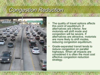 Congestion ReductionCongestion Reduction
• The quality of travel options affects
this point of equilibrium: If
alternatives are inferior, few
motorists will shift mode and
congestion will be severe. If
alternatives are attractive, motorists
are more likely to shift modes,
reducing congestion equilibrium.
• Grade-separated transit tends to
reduce congestion on parallel
highways. When all impacts are
considered it is often the most cost
effective congestion reduction
strategy.
 