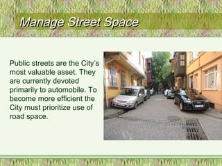 Manage Street SpaceManage Street Space
Public streets are the City’s
most valuable asset. They
are currently devoted
primarily to automobile. To
become more efficient the
City must prioritize use of
road space.
 