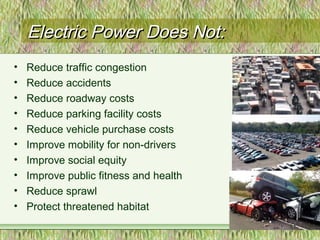 Electric Power Does Not:Electric Power Does Not:
• Reduce traffic congestion
• Reduce accidents
• Reduce roadway costs
• Reduce parking facility costs
• Reduce vehicle purchase costs
• Improve mobility for non-drivers
• Improve social equity
• Improve public fitness and health
• Reduce sprawl
• Protect threatened habitat
5
 